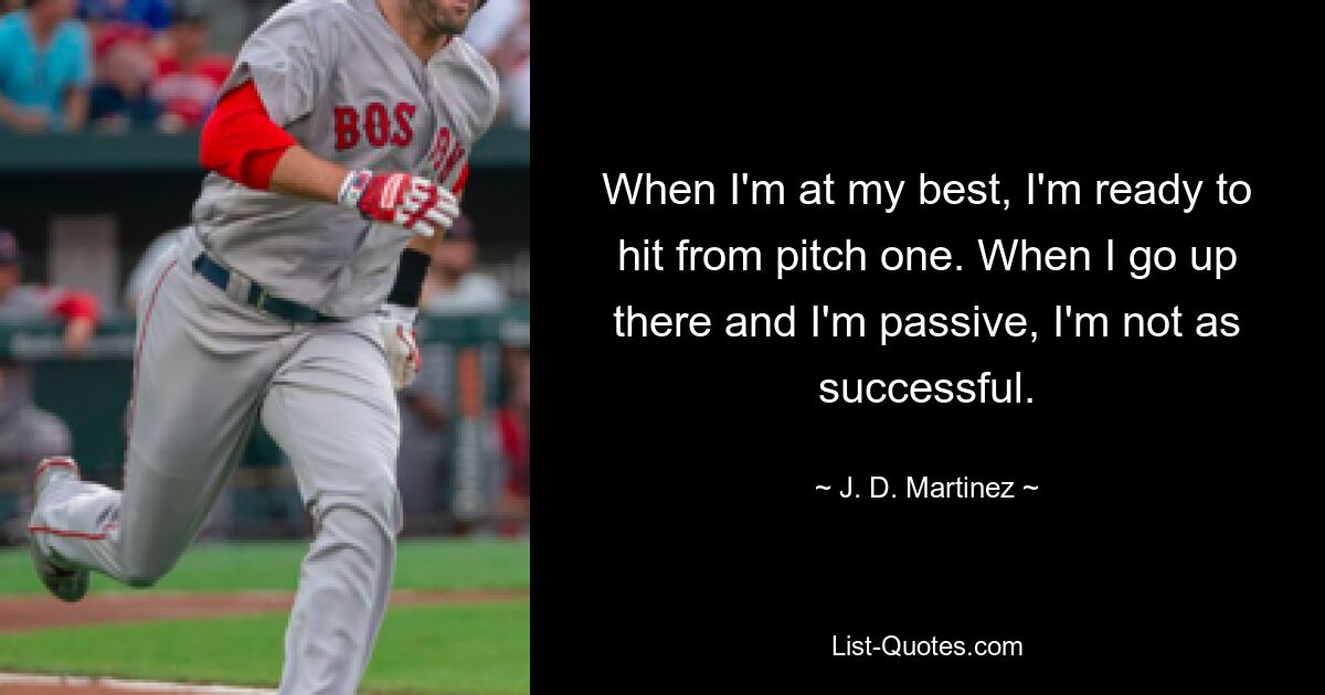 When I'm at my best, I'm ready to hit from pitch one. When I go up there and I'm passive, I'm not as successful. — © J. D. Martinez