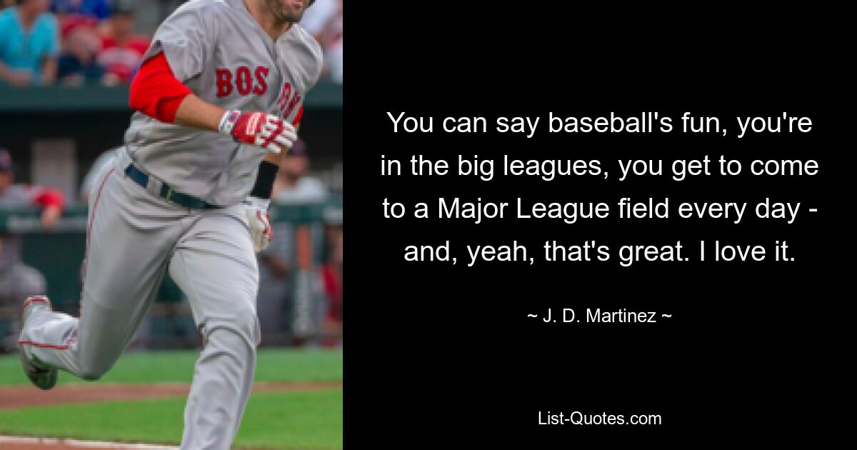 You can say baseball's fun, you're in the big leagues, you get to come to a Major League field every day - and, yeah, that's great. I love it. — © J. D. Martinez