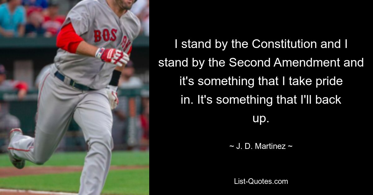 I stand by the Constitution and I stand by the Second Amendment and it's something that I take pride in. It's something that I'll back up. — © J. D. Martinez