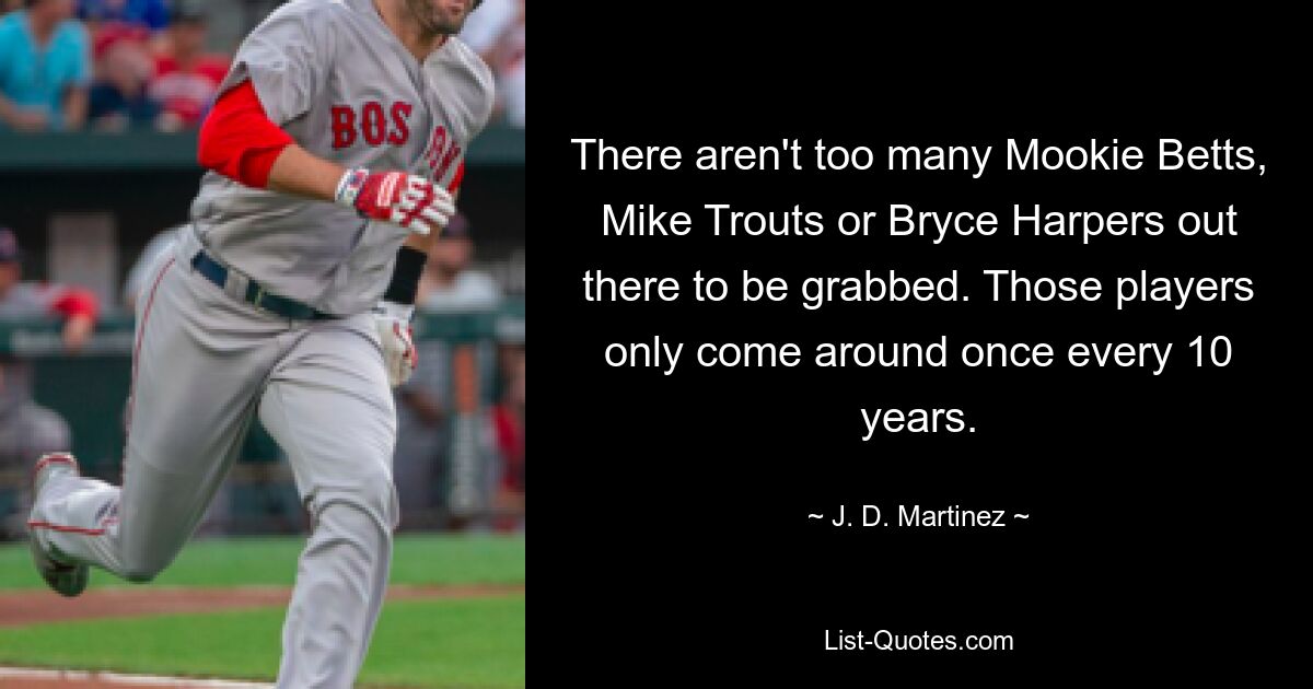 There aren't too many Mookie Betts, Mike Trouts or Bryce Harpers out there to be grabbed. Those players only come around once every 10 years. — © J. D. Martinez