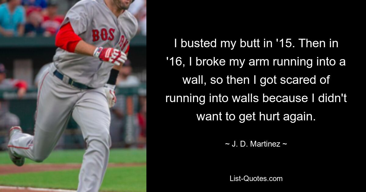 I busted my butt in '15. Then in '16, I broke my arm running into a wall, so then I got scared of running into walls because I didn't want to get hurt again. — © J. D. Martinez