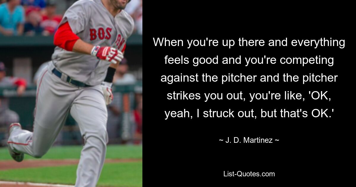 When you're up there and everything feels good and you're competing against the pitcher and the pitcher strikes you out, you're like, 'OK, yeah, I struck out, but that's OK.' — © J. D. Martinez