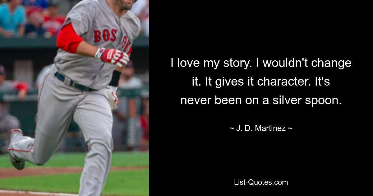 I love my story. I wouldn't change it. It gives it character. It's never been on a silver spoon. — © J. D. Martinez