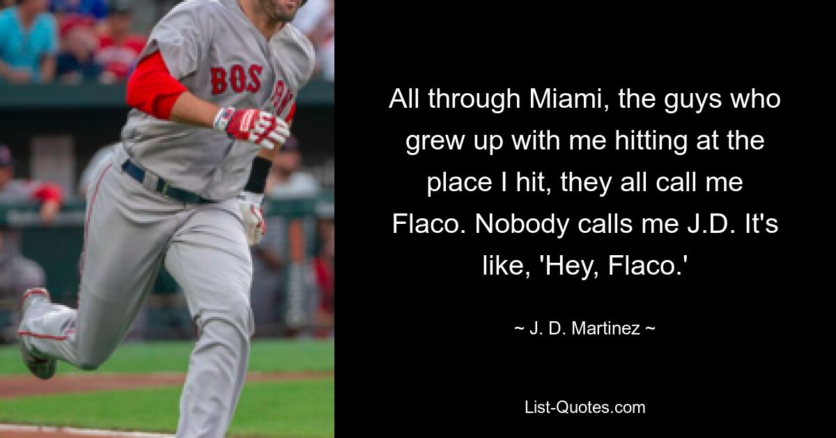 All through Miami, the guys who grew up with me hitting at the place I hit, they all call me Flaco. Nobody calls me J.D. It's like, 'Hey, Flaco.' — © J. D. Martinez