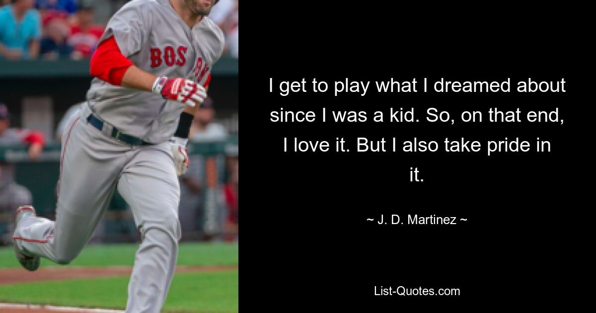 I get to play what I dreamed about since I was a kid. So, on that end, I love it. But I also take pride in it. — © J. D. Martinez