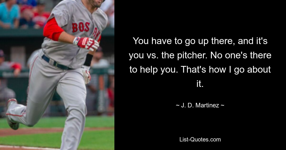 You have to go up there, and it's you vs. the pitcher. No one's there to help you. That's how I go about it. — © J. D. Martinez