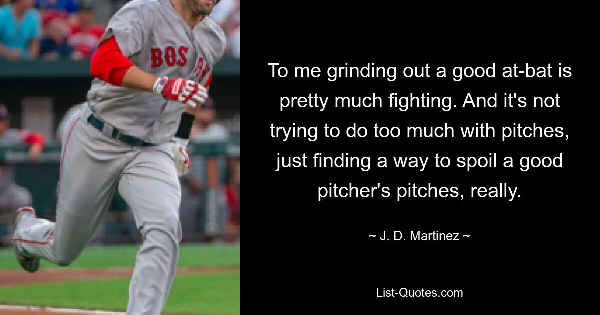 To me grinding out a good at-bat is pretty much fighting. And it's not trying to do too much with pitches, just finding a way to spoil a good pitcher's pitches, really. — © J. D. Martinez