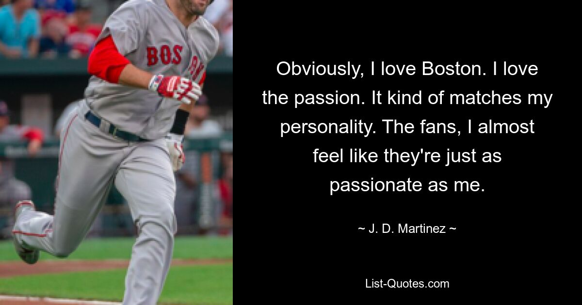 Obviously, I love Boston. I love the passion. It kind of matches my personality. The fans, I almost feel like they're just as passionate as me. — © J. D. Martinez