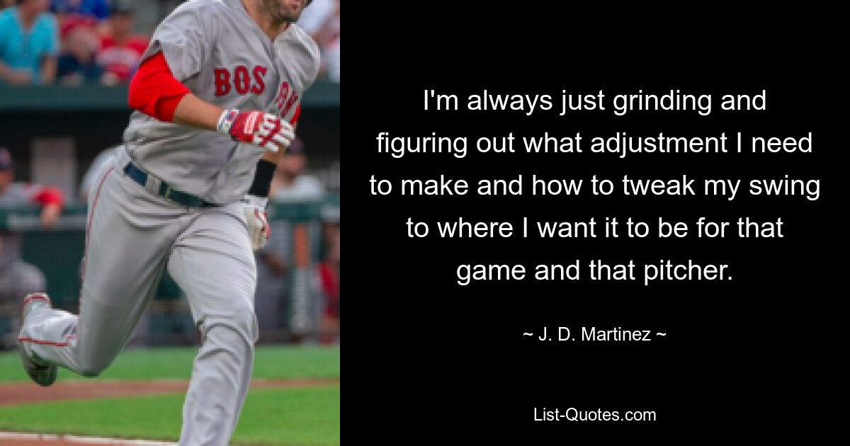 I'm always just grinding and figuring out what adjustment I need to make and how to tweak my swing to where I want it to be for that game and that pitcher. — © J. D. Martinez