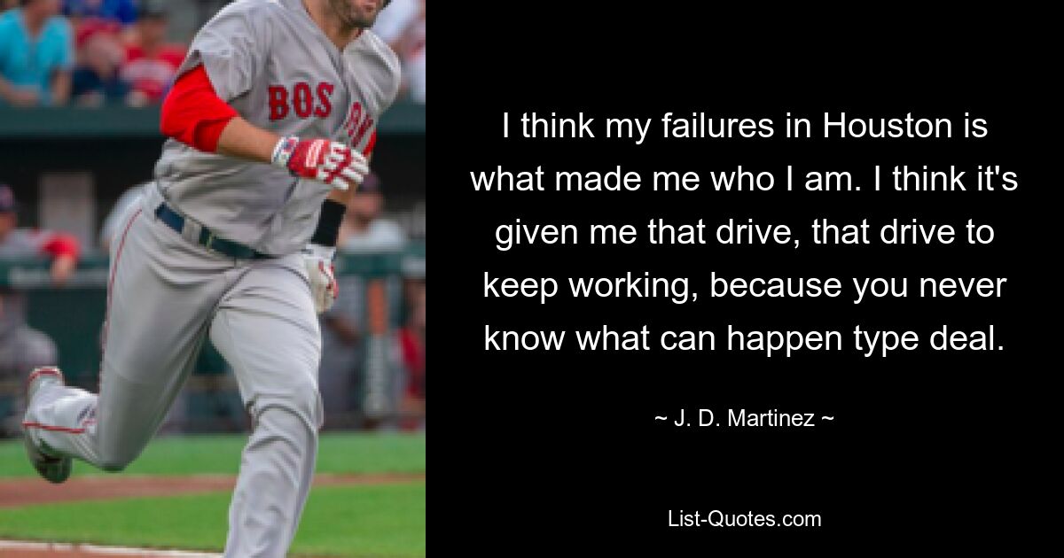 I think my failures in Houston is what made me who I am. I think it's given me that drive, that drive to keep working, because you never know what can happen type deal. — © J. D. Martinez