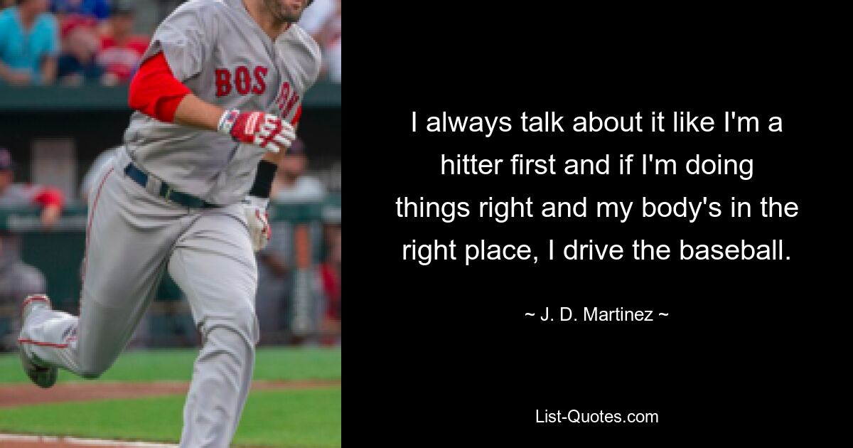 I always talk about it like I'm a hitter first and if I'm doing things right and my body's in the right place, I drive the baseball. — © J. D. Martinez