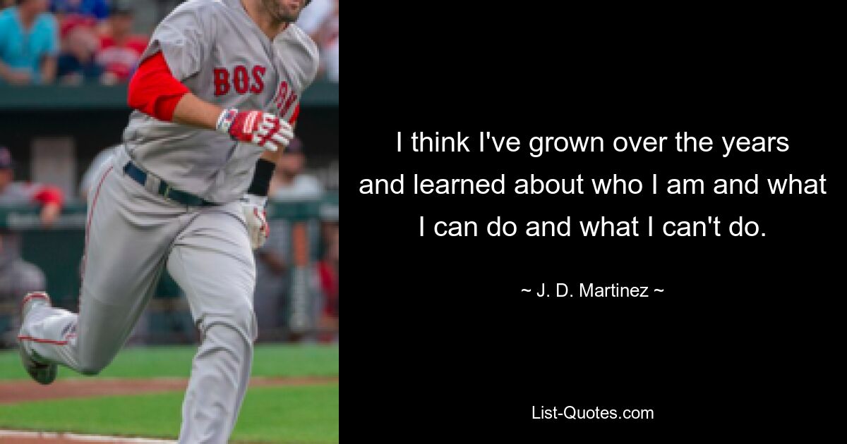 I think I've grown over the years and learned about who I am and what I can do and what I can't do. — © J. D. Martinez