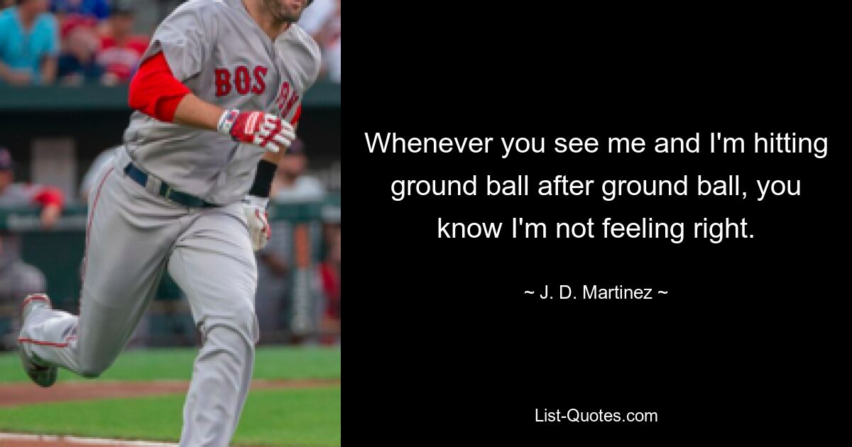 Whenever you see me and I'm hitting ground ball after ground ball, you know I'm not feeling right. — © J. D. Martinez