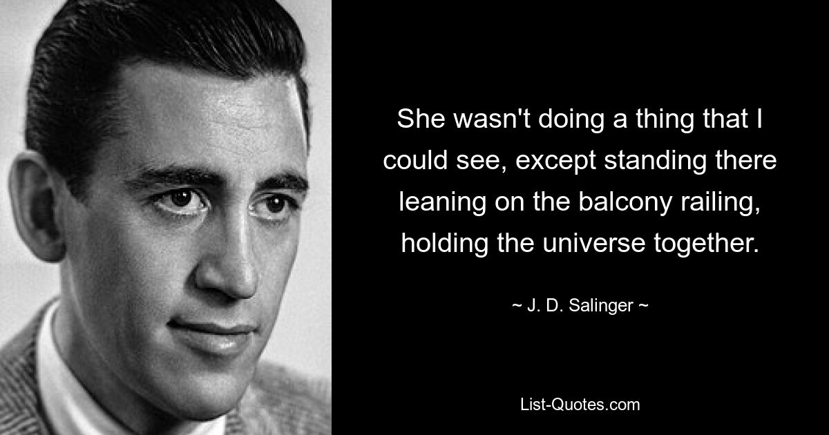 She wasn't doing a thing that I could see, except standing there leaning on the balcony railing, holding the universe together. — © J. D. Salinger