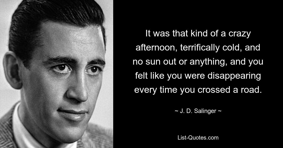 It was that kind of a crazy afternoon, terrifically cold, and no sun out or anything, and you felt like you were disappearing every time you crossed a road. — © J. D. Salinger