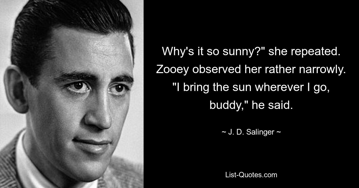 Why's it so sunny?" she repeated. Zooey observed her rather narrowly. "I bring the sun wherever I go, buddy," he said. — © J. D. Salinger