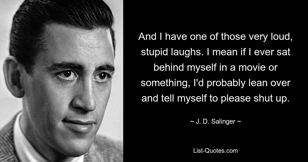 And I have one of those very loud, stupid laughs. I mean if I ever sat behind myself in a movie or something, I'd probably lean over and tell myself to please shut up. — © J. D. Salinger