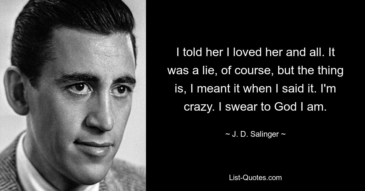 I told her I loved her and all. It was a lie, of course, but the thing is, I meant it when I said it. I'm crazy. I swear to God I am. — © J. D. Salinger