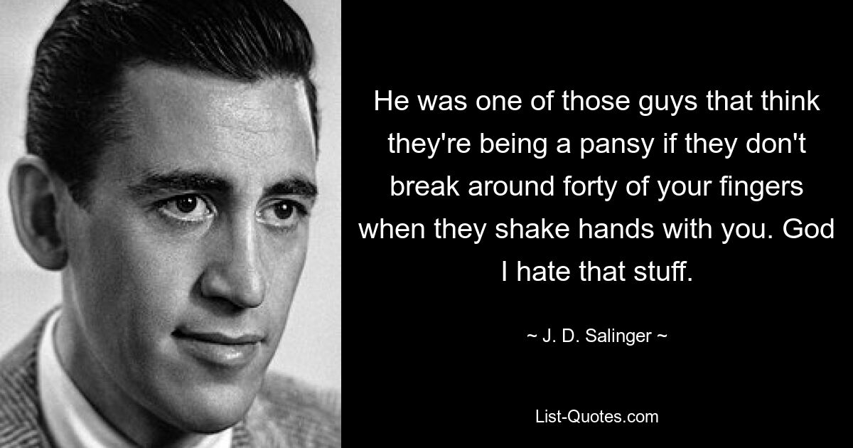 He was one of those guys that think they're being a pansy if they don't break around forty of your fingers when they shake hands with you. God I hate that stuff. — © J. D. Salinger