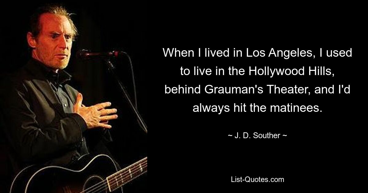 When I lived in Los Angeles, I used to live in the Hollywood Hills, behind Grauman's Theater, and I'd always hit the matinees. — © J. D. Souther