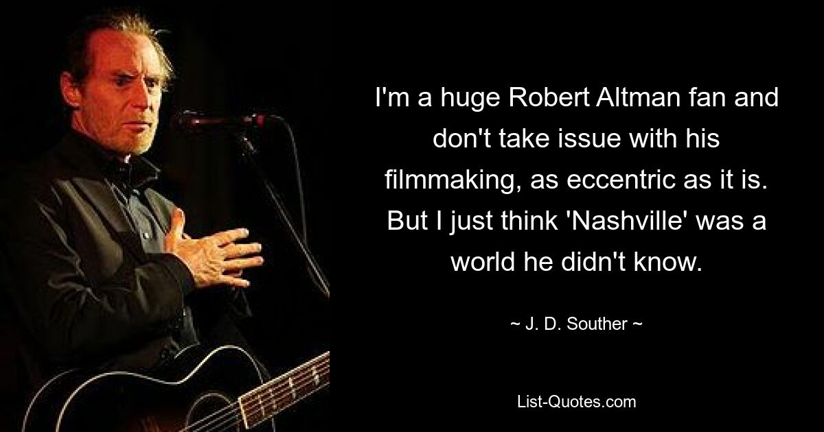 I'm a huge Robert Altman fan and don't take issue with his filmmaking, as eccentric as it is. But I just think 'Nashville' was a world he didn't know. — © J. D. Souther