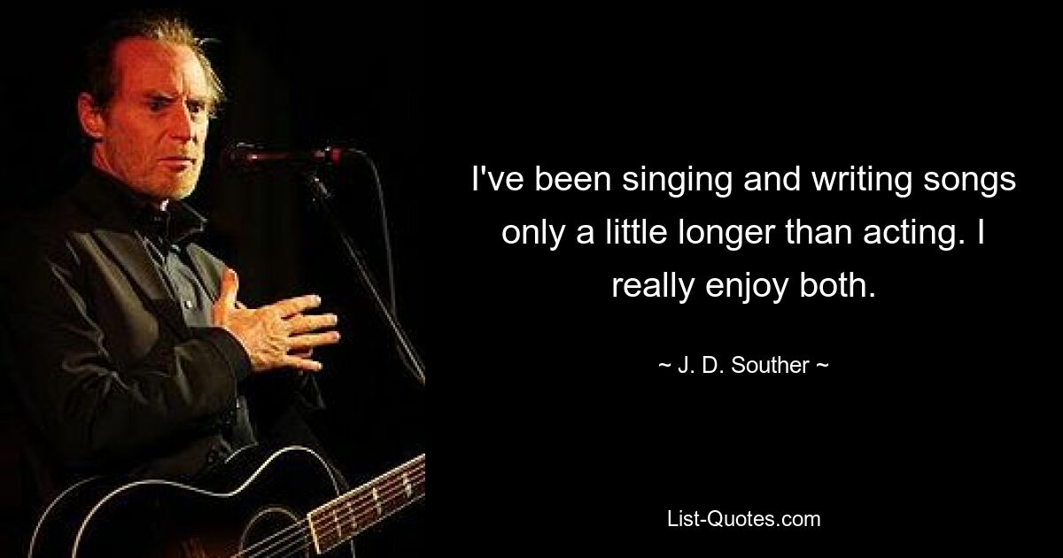 I've been singing and writing songs only a little longer than acting. I really enjoy both. — © J. D. Souther