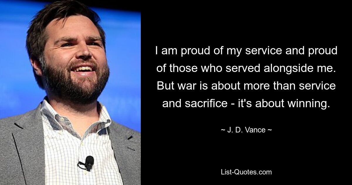 I am proud of my service and proud of those who served alongside me. But war is about more than service and sacrifice - it's about winning. — © J. D. Vance