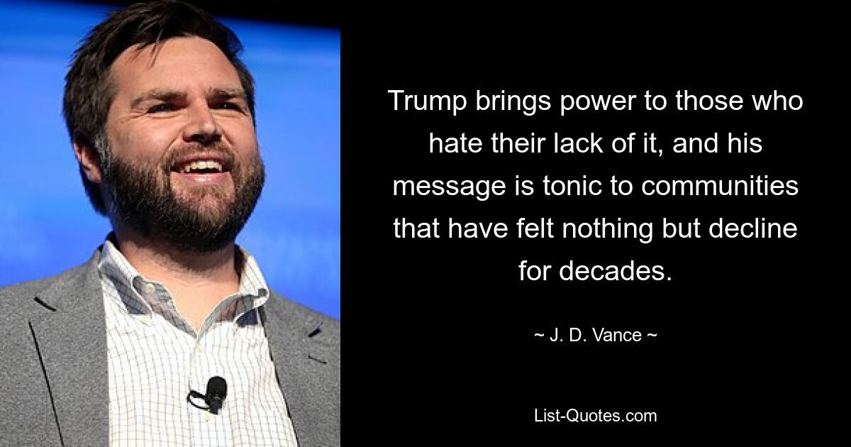 Trump brings power to those who hate their lack of it, and his message is tonic to communities that have felt nothing but decline for decades. — © J. D. Vance