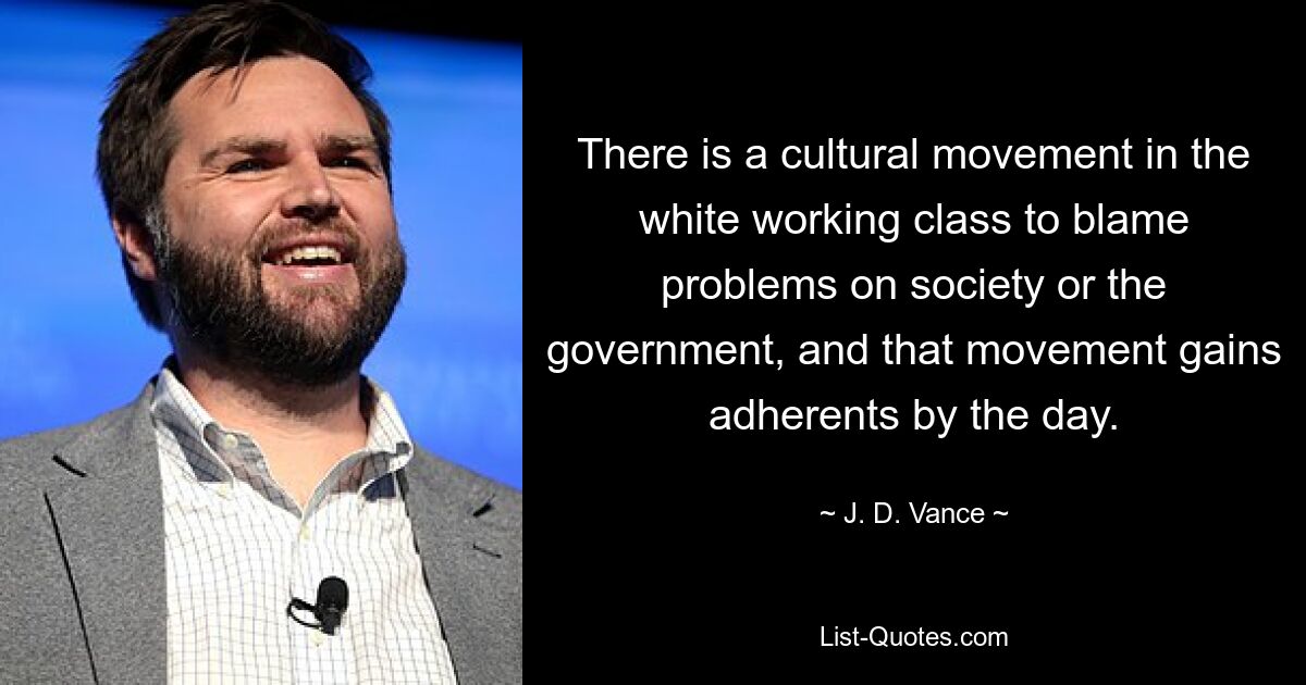 There is a cultural movement in the white working class to blame problems on society or the government, and that movement gains adherents by the day. — © J. D. Vance