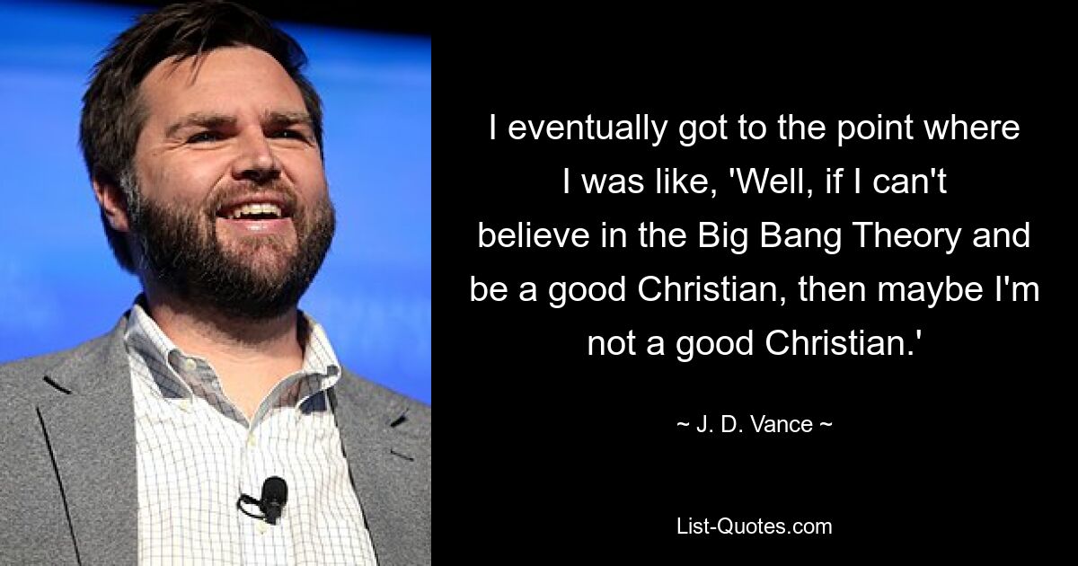 I eventually got to the point where I was like, 'Well, if I can't believe in the Big Bang Theory and be a good Christian, then maybe I'm not a good Christian.' — © J. D. Vance