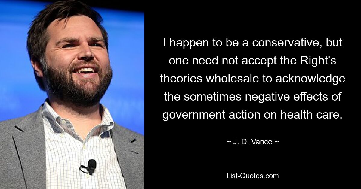 I happen to be a conservative, but one need not accept the Right's theories wholesale to acknowledge the sometimes negative effects of government action on health care. — © J. D. Vance