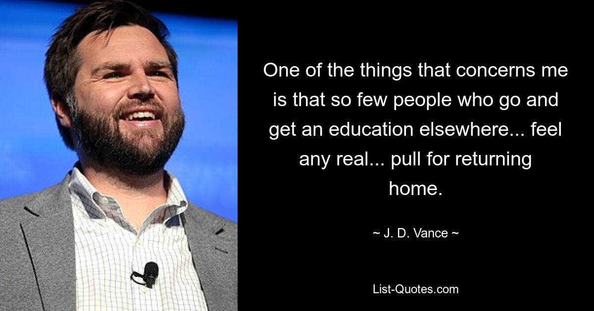 One of the things that concerns me is that so few people who go and get an education elsewhere... feel any real... pull for returning home. — © J. D. Vance