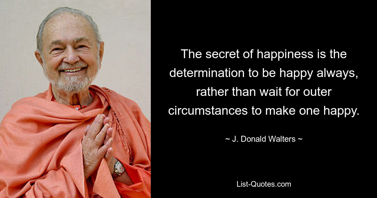 The secret of happiness is the determination to be happy always, rather than wait for outer circumstances to make one happy. — © J. Donald Walters