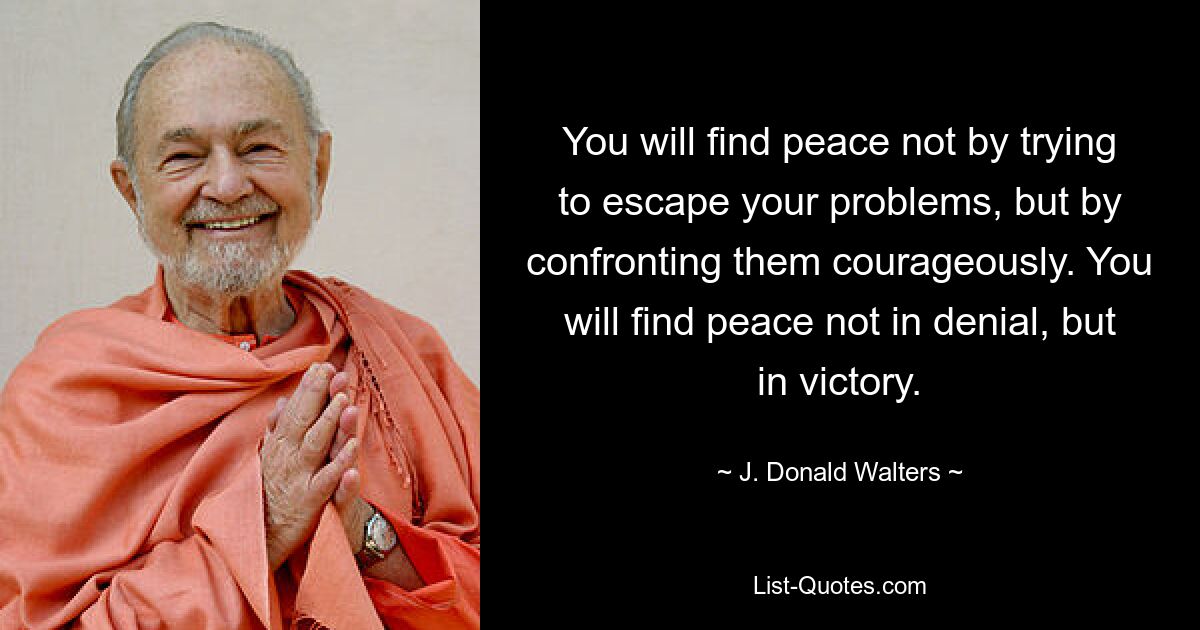 You will find peace not by trying to escape your problems, but by confronting them courageously. You will find peace not in denial, but in victory. — © J. Donald Walters