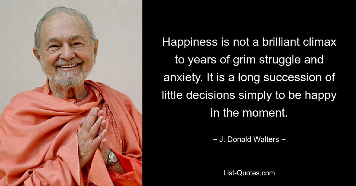 Happiness is not a brilliant climax to years of grim struggle and anxiety. It is a long succession of little decisions simply to be happy in the moment. — © J. Donald Walters