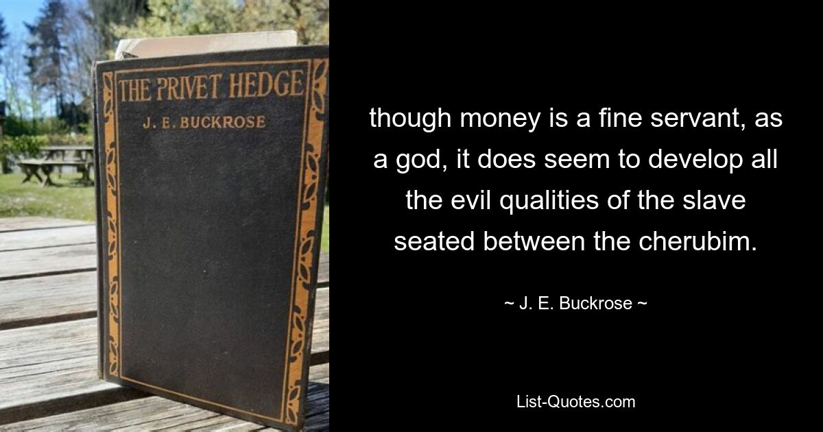 though money is a fine servant, as a god, it does seem to develop all the evil qualities of the slave seated between the cherubim. — © J. E. Buckrose