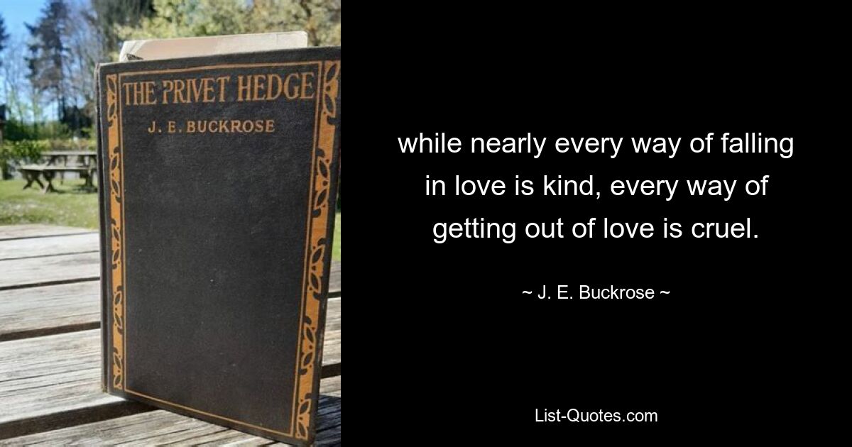 while nearly every way of falling in love is kind, every way of getting out of love is cruel. — © J. E. Buckrose