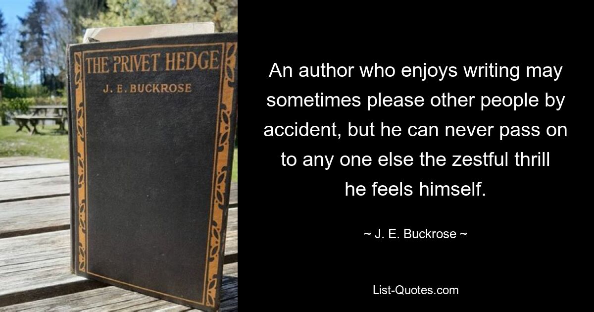 An author who enjoys writing may sometimes please other people by accident, but he can never pass on to any one else the zestful thrill he feels himself. — © J. E. Buckrose