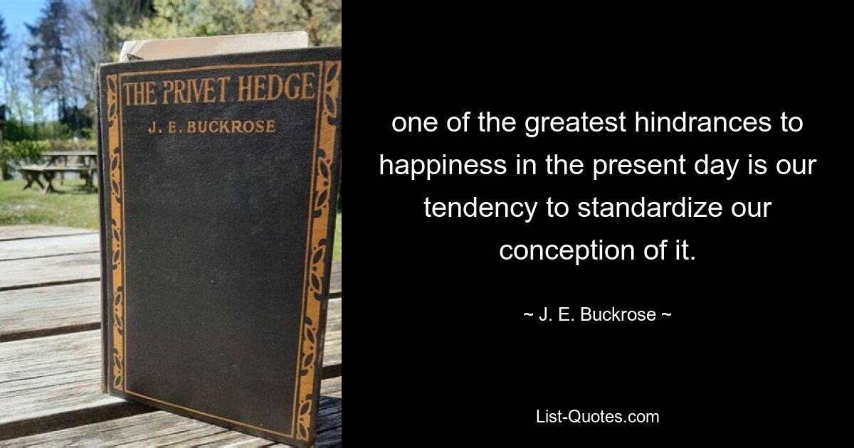 one of the greatest hindrances to happiness in the present day is our tendency to standardize our conception of it. — © J. E. Buckrose