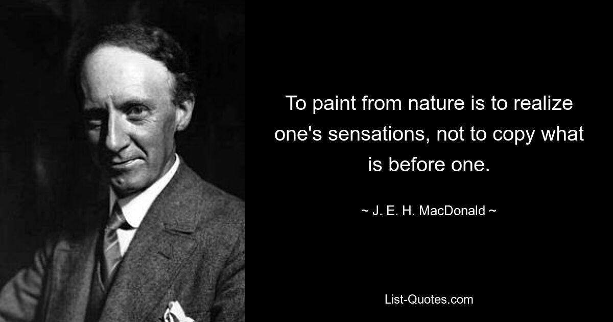 To paint from nature is to realize one's sensations, not to copy what is before one. — © J. E. H. MacDonald