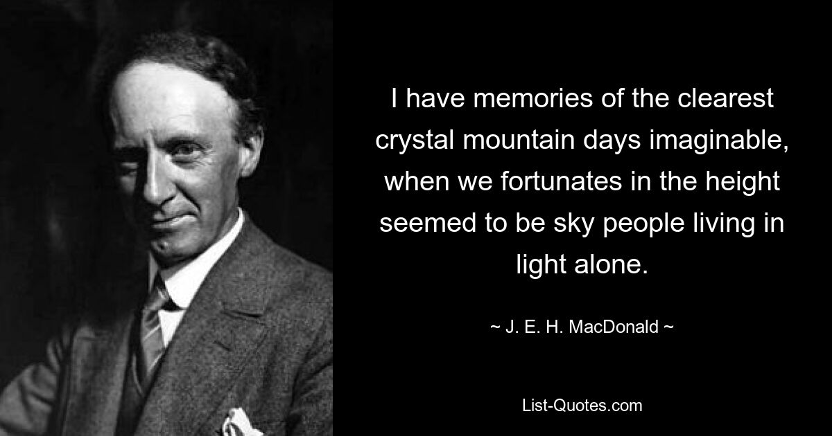 I have memories of the clearest crystal mountain days imaginable, when we fortunates in the height seemed to be sky people living in light alone. — © J. E. H. MacDonald