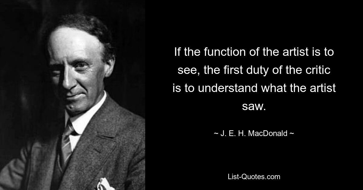 If the function of the artist is to see, the first duty of the critic is to understand what the artist saw. — © J. E. H. MacDonald