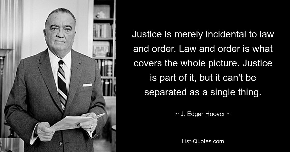 Justice is merely incidental to law and order. Law and order is what covers the whole picture. Justice is part of it, but it can't be separated as a single thing. — © J. Edgar Hoover