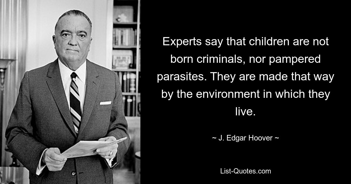 Experts say that children are not born criminals, nor pampered parasites. They are made that way by the environment in which they live. — © J. Edgar Hoover