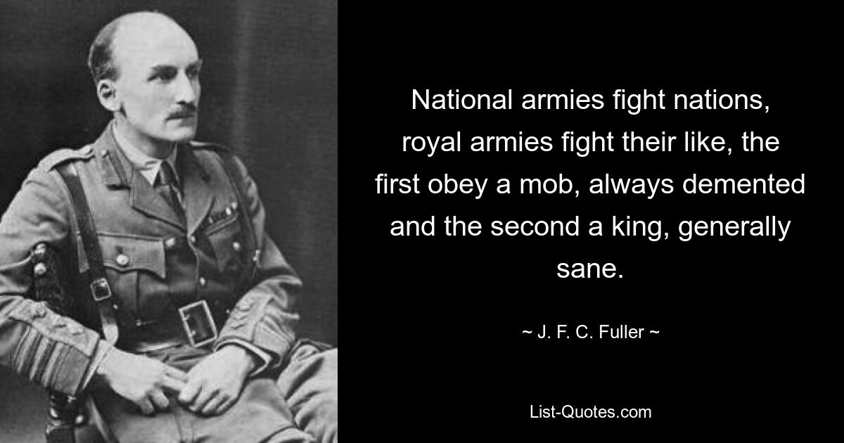 National armies fight nations, royal armies fight their like, the first obey a mob, always demented and the second a king, generally sane. — © J. F. C. Fuller