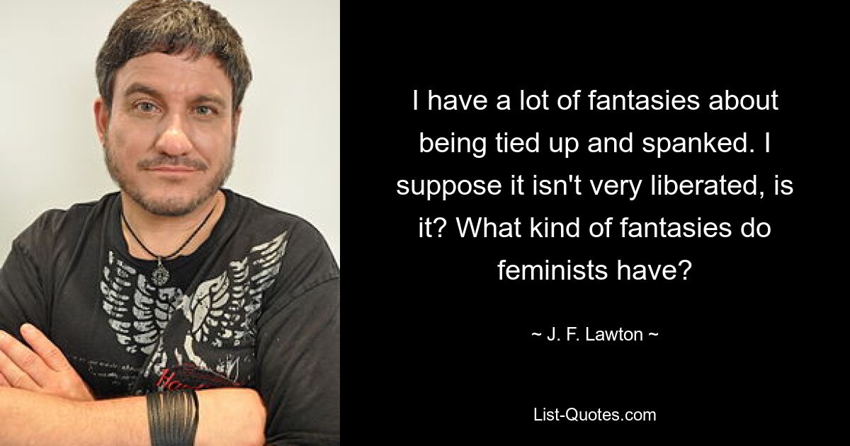 I have a lot of fantasies about being tied up and spanked. I suppose it isn't very liberated, is it? What kind of fantasies do feminists have? — © J. F. Lawton