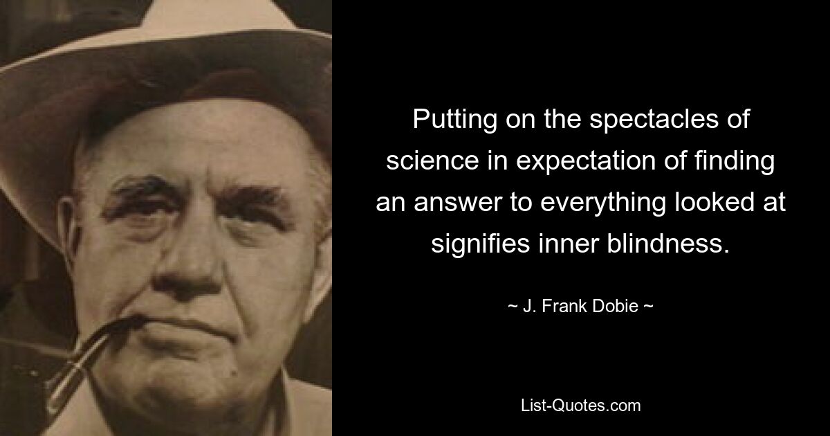 Putting on the spectacles of science in expectation of finding an answer to everything looked at signifies inner blindness. — © J. Frank Dobie