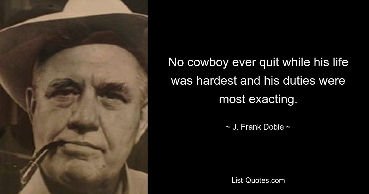 No cowboy ever quit while his life was hardest and his duties were most exacting. — © J. Frank Dobie