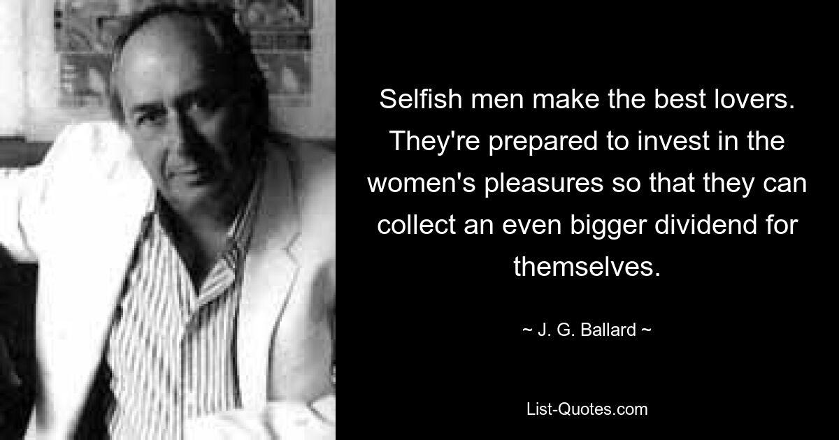 Selfish men make the best lovers. They're prepared to invest in the women's pleasures so that they can collect an even bigger dividend for themselves. — © J. G. Ballard