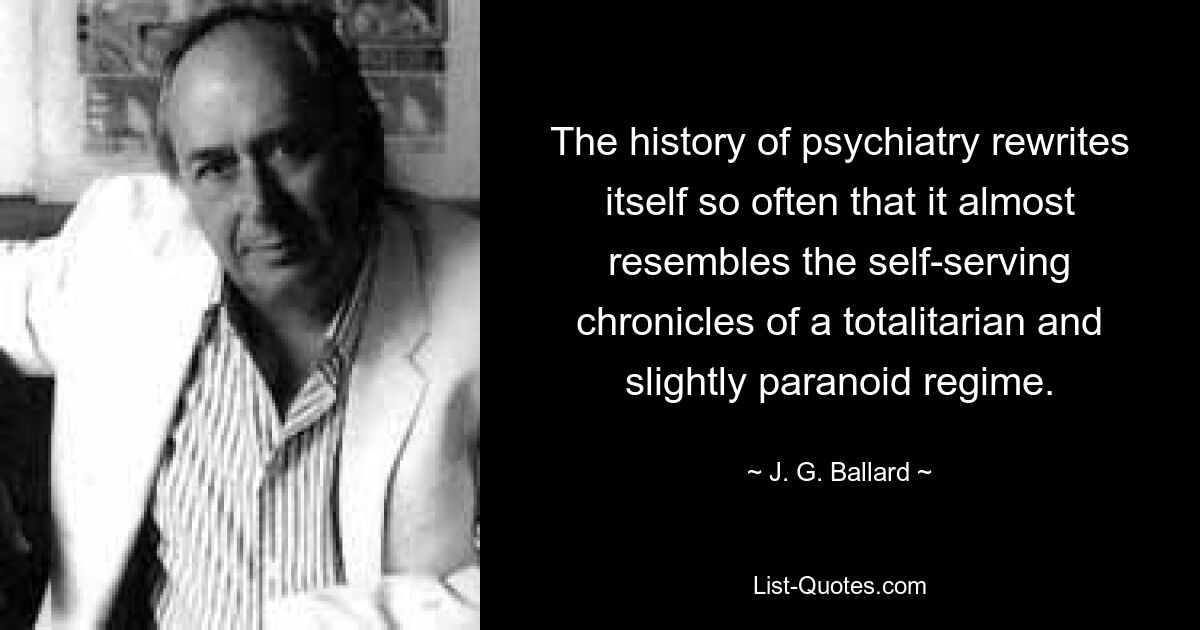 The history of psychiatry rewrites itself so often that it almost resembles the self-serving chronicles of a totalitarian and slightly paranoid regime. — © J. G. Ballard